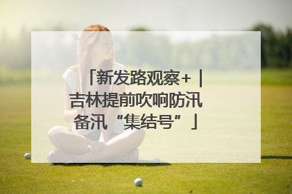 新发路观察+｜吉林提前吹响防汛备汛“集结号”