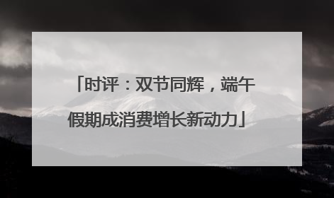 时评：双节同辉，端午假期成消费增长新动力