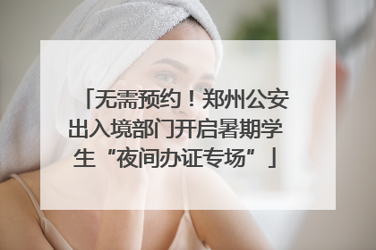 无需预约！郑州公安出入境部门开启暑期学生“夜间办证专场”