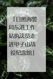 日照海警局东港工作站执法员走进甲子山战役纪念馆