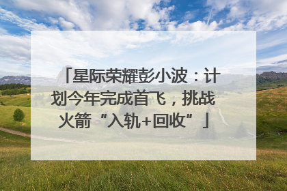 星际荣耀彭小波：计划今年完成首飞，挑战火箭“入轨+回收”