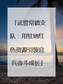 武警常德支队：用驻地红色资源引领官兵奋斗成长