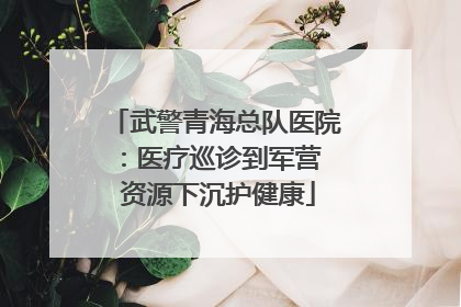 武警青海总队医院：医疗巡诊到军营  资源下沉护健康