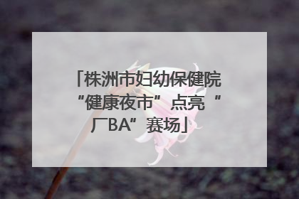 株洲市妇幼保健院“健康夜市”点亮“厂BA”赛场
