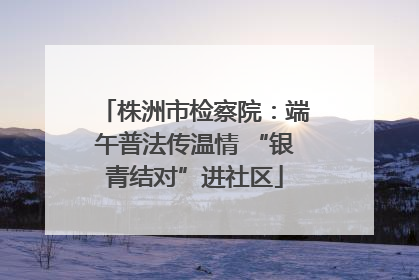 株洲市检察院：端午普法传温情 “银青结对”进社区