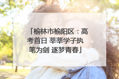 榆林市榆阳区：高考首日 莘莘学子执笔为剑 逐梦青春
