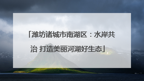 潍坊诸城市南湖区：水岸共治 打造美丽河湖好生态