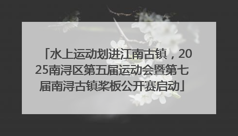 水上运动划进江南古镇，2025南浔区第五届运动会暨第七届南浔古镇桨板公开赛启动