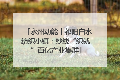 永州动能丨祁阳白水纺织小镇：纱线“织就”百亿产业集群