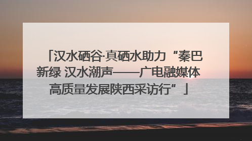 汉水硒谷·真硒水助力“秦巴新绿 汉水潮声——广电融媒体高质量发展陕西采访行”