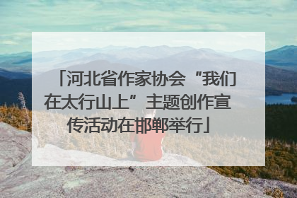 河北省作家协会“我们在太行山上”主题创作宣传活动在邯郸举行