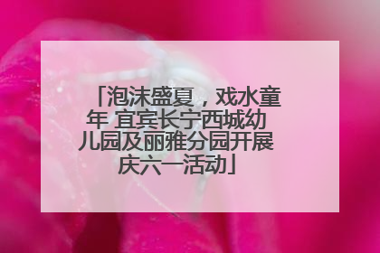 泡沫盛夏，戏水童年 宜宾长宁西城幼儿园及丽雅分园开展庆六一活动