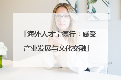 海外人才宁德行：感受产业发展与文化交融