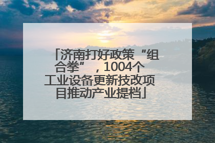 济南打好政策“组合拳”，1004个工业设备更新技改项目推动产业提档