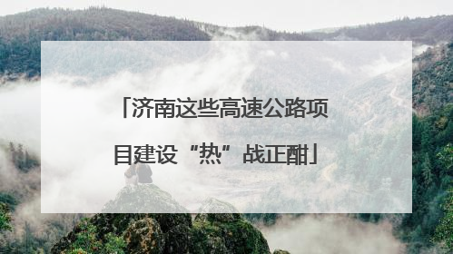 济南这些高速公路项目建设“热”战正酣