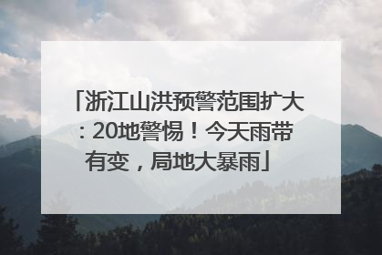 浙江山洪预警范围扩大：20地警惕！今天雨带有变，局地大暴雨