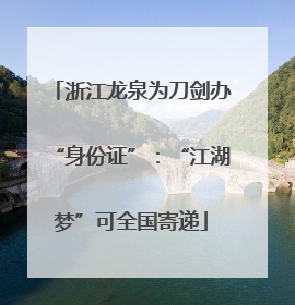 浙江龙泉为刀剑办“身份证”：“江湖梦”可全国寄递