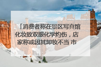消费者称在景区写真馆化妆致双眼化学灼伤，店家称或因其卸妆不当 市场监管部门介入