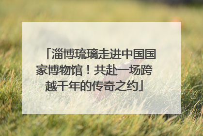 淄博琉璃走进中国国家博物馆！共赴一场跨越千年的传奇之约