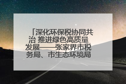 深化环保税协同共治 推进绿色高质量发展——张家界市税务局、市生态环境局签署合作备忘录