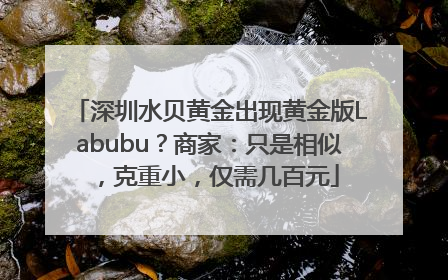 深圳水贝黄金出现黄金版Labubu？商家：只是相似，克重小，仅需几百元