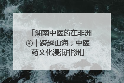 湖南中医药在非洲③｜跨越山海，中医药文化浸润非洲
