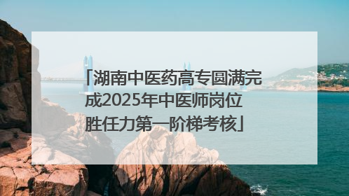 湖南中医药高专圆满完成2025年中医师岗位胜任力第一阶梯考核