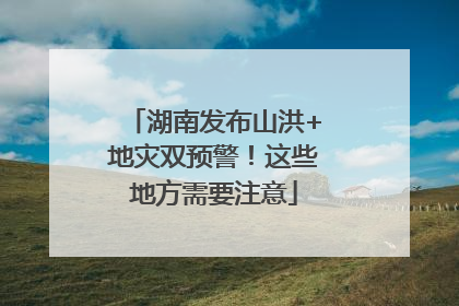 湖南发布山洪+地灾双预警！这些地方需要注意