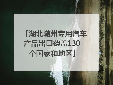 湖北随州专用汽车产品出口覆盖130个国家和地区