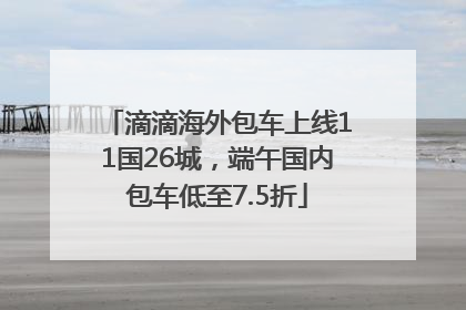滴滴海外包车上线11国26城，端午国内包车低至7.5折