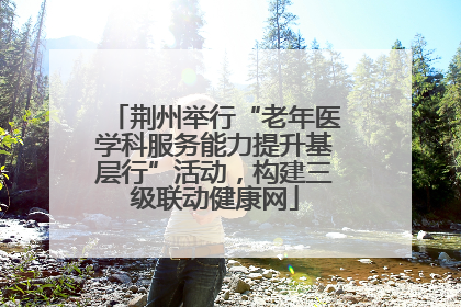 荆州举行“老年医学科服务能力提升基层行”活动，构建三级联动健康网
