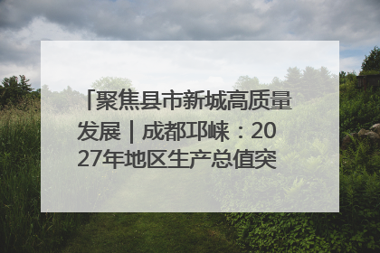 聚焦县市新城高质量发展｜成都邛崃：2027年地区生产总值突破550亿元、建成五百亿级园区
