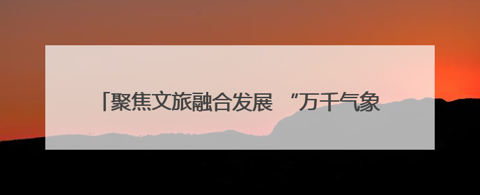 聚焦文旅融合发展 “万千气象看四川”第二季度集中采访启动