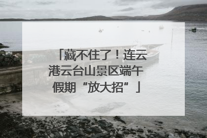 藏不住了！连云港云台山景区端午假期“放大招”