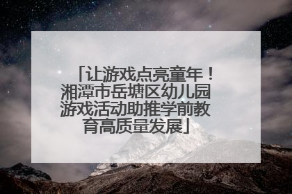 让游戏点亮童年！湘潭市岳塘区幼儿园游戏活动助推学前教育高质量发展