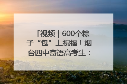 视频｜600个粽子“包”上祝福！烟台四中寄语高考生：一举高“粽”