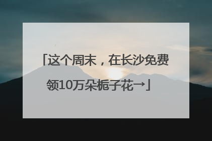 这个周末，在长沙免费领10万朵栀子花→