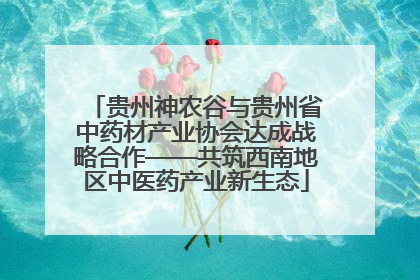 贵州神农谷与贵州省中药材产业协会达成战略合作——共筑西南地区中医药产业新生态