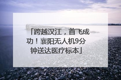 跨越汉江，首飞成功！襄阳无人机9分钟送达医疗标本