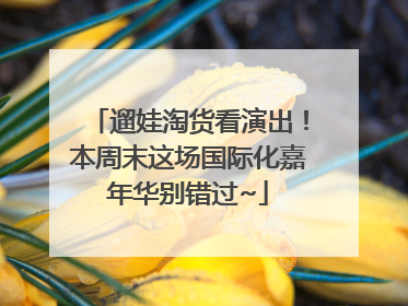 遛娃淘货看演出！本周末这场国际化嘉年华别错过~