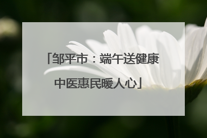 邹平市：端午送健康 中医惠民暖人心