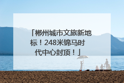 郴州城市文旅新地标！248米锦马时代中心封顶！