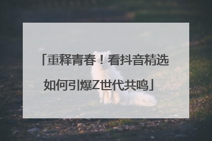 重释青春！看抖音精选如何引爆Z世代共鸣