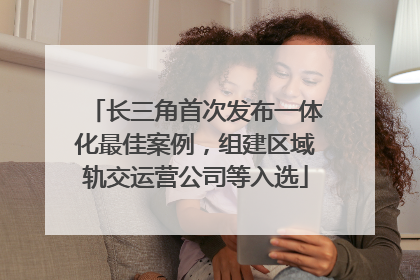 长三角首次发布一体化最佳案例，组建区域轨交运营公司等入选