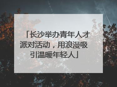 长沙举办青年人才派对活动，用浪漫吸引温暖年轻人