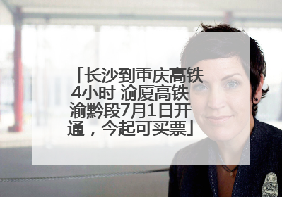 长沙到重庆高铁4小时 渝厦高铁渝黔段7月1日开通，今起可买票