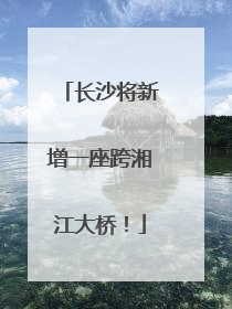 长沙将新增一座跨湘江大桥！