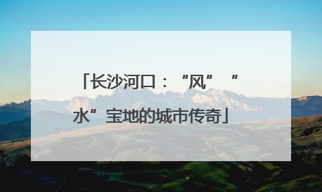 长沙河口：“风”“水”宝地的城市传奇