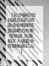 长沙铜官窑国风乐园与香港金彩假期签署战略合作框架协议 实现相关入境游业务增收超亿元