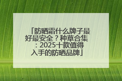 防晒霜什么牌子最好最安全？种草合集：2025十款值得入手的防晒品牌